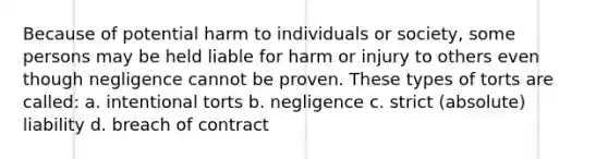 Because of potential harm to individuals or society, some persons may be held liable for harm or injury to others even though negligence cannot be proven. These types of torts are called: a. intentional torts b. negligence c. strict (absolute) liability d. breach of contract