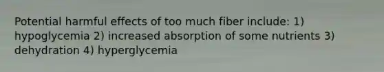 Potential harmful effects of too much fiber include: 1) hypoglycemia 2) increased absorption of some nutrients 3) dehydration 4) hyperglycemia