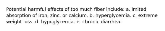 Potential harmful effects of too much fiber include: ​a.limited absorption of iron, zinc, or calcium. b. ​hyperglycemia. c. ​extreme weight loss. d. ​hypoglycemia. e. ​chronic diarrhea.