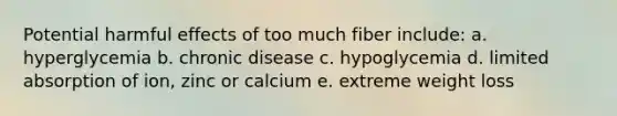 Potential harmful effects of too much fiber include: a. hyperglycemia b. chronic disease c. hypoglycemia d. limited absorption of ion, zinc or calcium e. extreme weight loss