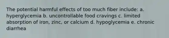 The potential harmful effects of too much fiber include: a. hyperglycemia b. uncontrollable food cravings c. limited absorption of iron, zinc, or calcium d. hypoglycemia e. chronic diarrhea