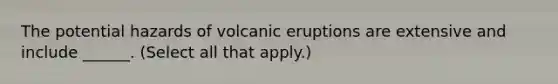 The potential hazards of volcanic eruptions are extensive and include ______. (Select all that apply.)