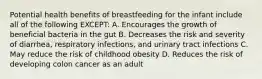 Potential health benefits of breastfeeding for the infant include all of the following EXCEPT: A. Encourages the growth of beneficial bacteria in the gut B. Decreases the risk and severity of diarrhea, respiratory infections, and urinary tract infections C. May reduce the risk of childhood obesity D. Reduces the risk of developing colon cancer as an adult