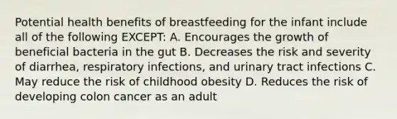 Potential health benefits of breastfeeding for the infant include all of the following EXCEPT: A. Encourages the growth of beneficial bacteria in the gut B. Decreases the risk and severity of diarrhea, respiratory infections, and urinary tract infections C. May reduce the risk of childhood obesity D. Reduces the risk of developing colon cancer as an adult