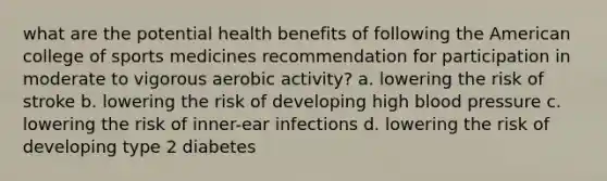 what are the potential health benefits of following the American college of sports medicines recommendation for participation in moderate to vigorous aerobic activity? a. lowering the risk of stroke b. lowering the risk of developing high blood pressure c. lowering the risk of inner-ear infections d. lowering the risk of developing type 2 diabetes