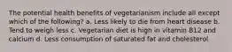 The potential health benefits of vegetarianism include all except which of the following? a. Less likely to die from heart disease b. Tend to weigh less c. Vegetarian diet is high in vitamin B12 and calcium d. Less consumption of saturated fat and cholesterol