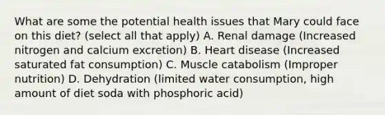 What are some the potential health issues that Mary could face on this diet? (select all that apply) A. Renal damage (Increased nitrogen and calcium excretion) B. Heart disease (Increased saturated fat consumption) C. Muscle catabolism (Improper nutrition) D. Dehydration (limited water consumption, high amount of diet soda with phosphoric acid)