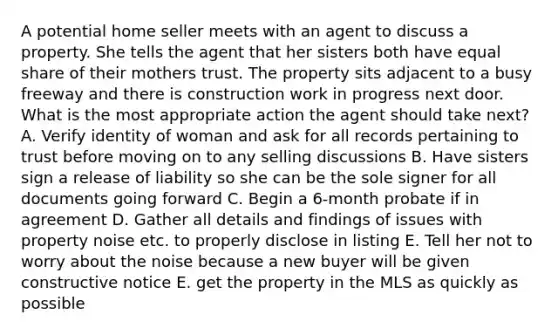 A potential home seller meets with an agent to discuss a property. She tells the agent that her sisters both have equal share of their mothers trust. The property sits adjacent to a busy freeway and there is construction work in progress next door. What is the most appropriate action the agent should take next? A. Verify identity of woman and ask for all records pertaining to trust before moving on to any selling discussions B. Have sisters sign a release of liability so she can be the sole signer for all documents going forward C. Begin a 6-month probate if in agreement D. Gather all details and findings of issues with property noise etc. to properly disclose in listing E. Tell her not to worry about the noise because a new buyer will be given constructive notice E. get the property in the MLS as quickly as possible