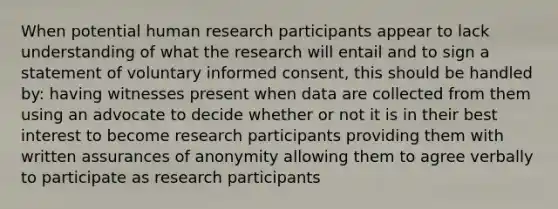 When potential human research participants appear to lack understanding of what the research will entail and to sign a statement of voluntary informed consent, this should be handled by: having witnesses present when data are collected from them using an advocate to decide whether or not it is in their best interest to become research participants providing them with written assurances of anonymity allowing them to agree verbally to participate as research participants