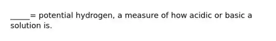 _____= potential hydrogen, a measure of how acidic or basic a solution is.