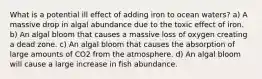 What is a potential ill effect of adding iron to ocean waters? a) A massive drop in algal abundance due to the toxic effect of iron. b) An algal bloom that causes a massive loss of oxygen creating a dead zone. c) An algal bloom that causes the absorption of large amounts of CO2 from the atmosphere. d) An algal bloom will cause a large increase in fish abundance.