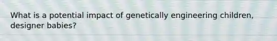 What is a potential impact of genetically engineering children, designer babies?