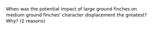 When was the potential impact of large ground finches on medium ground finches' character displacement the greatest? Why? (2 reasons)