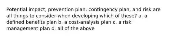 Potential impact, prevention plan, contingency plan, and risk are all things to consider when developing which of these? a. a defined benefits plan b. a cost-analysis plan c. a risk management plan d. all of the above