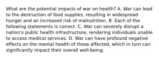 What are the potential impacts of war on health? A. War can lead to the destruction of food supplies, resulting in widespread hunger and an increased risk of malnutrition. B. Each of the following statements is correct. C. War can severely disrupt a nation's public health infrastructure, rendering individuals unable to access medical services. D. War can have profound negative effects on the mental health of those affected, which in turn can significantly impact their overall well-being.