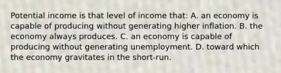 Potential income is that level of income that: A. an economy is capable of producing without generating higher inflation. B. the economy always produces. C. an economy is capable of producing without generating unemployment. D. toward which the economy gravitates in the short-run.