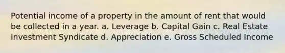 Potential income of a property in the amount of rent that would be collected in a year. a. Leverage b. Capital Gain c. Real Estate Investment Syndicate d. Appreciation e. Gross Scheduled Income