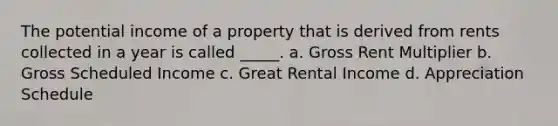 The potential income of a property that is derived from rents collected in a year is called _____. a. Gross Rent Multiplier b. Gross Scheduled Income c. Great Rental Income d. Appreciation Schedule