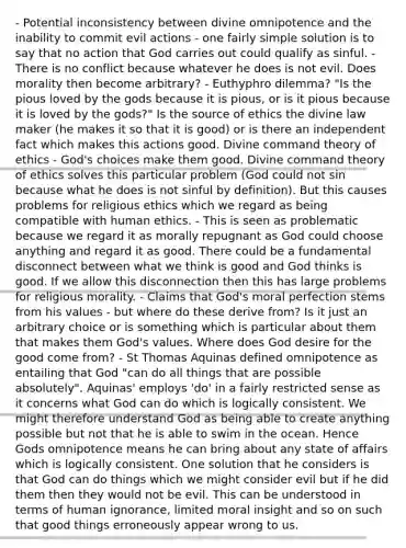 - Potential inconsistency between divine omnipotence and the inability to commit evil actions - one fairly simple solution is to say that no action that God carries out could qualify as sinful. - There is no conflict because whatever he does is not evil. Does morality then become arbitrary? - Euthyphro dilemma? "Is the pious loved by the gods because it is pious, or is it pious because it is loved by the gods?" Is the source of ethics the divine law maker (he makes it so that it is good) or is there an independent fact which makes this actions good. Divine command theory of ethics - God's choices make them good. Divine command theory of ethics solves this particular problem (God could not sin because what he does is not sinful by definition). But this causes problems for religious ethics which we regard as being compatible with human ethics. - This is seen as problematic because we regard it as morally repugnant as God could choose anything and regard it as good. There could be a fundamental disconnect between what we think is good and God thinks is good. If we allow this disconnection then this has large problems for religious morality. - Claims that God's moral perfection stems from his values - but where do these derive from? Is it just an arbitrary choice or is something which is particular about them that makes them God's values. Where does God desire for the good come from? - St Thomas Aquinas defined omnipotence as entailing that God "can do all things that are possible absolutely". Aquinas' employs 'do' in a fairly restricted sense as it concerns what God can do which is logically consistent. We might therefore understand God as being able to create anything possible but not that he is able to swim in the ocean. Hence Gods omnipotence means he can bring about any state of affairs which is logically consistent. One solution that he considers is that God can do things which we might consider evil but if he did them then they would not be evil. This can be understood in terms of human ignorance, limited moral insight and so on such that good things erroneously appear wrong to us.