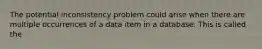 The potential inconsistency problem could arise when there are multiple occurrences of a data item in a database. This is called the