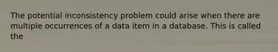 The potential inconsistency problem could arise when there are multiple occurrences of a data item in a database. This is called the