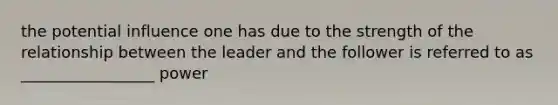 the potential influence one has due to the strength of the relationship between the leader and the follower is referred to as _________________ power