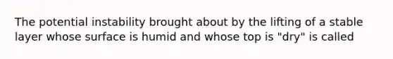 The potential instability brought about by the lifting of a stable layer whose surface is humid and whose top is "dry" is called
