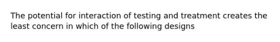 The potential for interaction of testing and treatment creates the least concern in which of the following designs