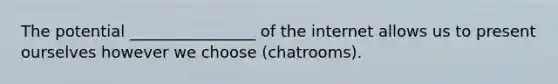 The potential ________________ of the internet allows us to present ourselves however we choose (chatrooms).