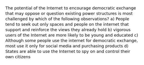 The potential of the Internet to encourage democratic exchange that may oppose or question existing power structures is most challenged by which of the following observations? a) People tend to seek out only spaces and people on the internet that support and reinforce the views they already hold b) vigorous users of the Internet are more likely to be young and educated c) Although some people use the internet for democratic exchange, most use it only for social media and purchasing products d) States are able to use the Internet to spy on and control their own citizens