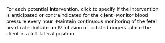 For each potential intervention, click to specify if the intervention is anticipated or contraindicated for the client -Monitor blood pressure every hour -Maintain continuous monitoring of the fetal heart rate -Initiate an IV infusion of lactated ringers -place the client in a left lateral position