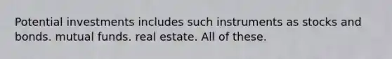 Potential investments includes such instruments as stocks and bonds. mutual funds. real estate. All of these.