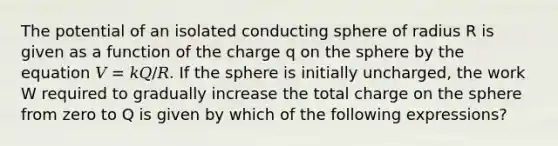 The potential of an isolated conducting sphere of radius R is given as a function of the charge q on the sphere by the equation 𝑉 = 𝑘𝑄/𝑅. If the sphere is initially uncharged, the work W required to gradually increase the total charge on the sphere from zero to Q is given by which of the following expressions?