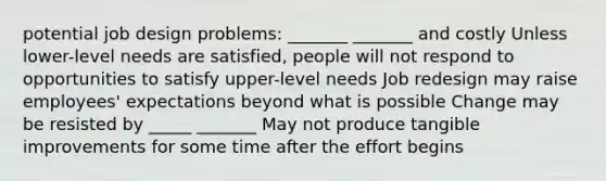 potential job design problems: _______ _______ and costly Unless lower-level needs are satisfied, people will not respond to opportunities to satisfy upper-level needs Job redesign may raise employees' expectations beyond what is possible Change may be resisted by _____ _______ May not produce tangible improvements for some time after the effort begins