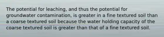 The potential for leaching, and thus the potential for groundwater contamination, is greater in a fine textured soil than a coarse textured soil because the water holding capacity of the coarse textured soil is <a href='https://www.questionai.com/knowledge/ktgHnBD4o3-greater-than' class='anchor-knowledge'>greater than</a> that of a fine textured soil.