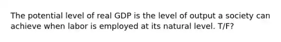 The potential level of real GDP is the level of output a society can achieve when labor is employed at its natural level. T/F?