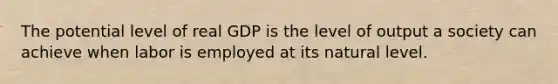 The potential level of real GDP is the level of output a society can achieve when labor is employed at its natural level.