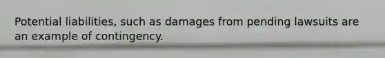 Potential liabilities, such as damages from pending lawsuits are an example of contingency.