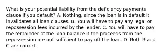 What is your potential liability from the deficiency payments clause if you​ default? A. Nothing, since the loan is in default it invalidates all loan clauses. B. You will have to pay any legal or repossession fees incurred by the lender. C. You will have to pay the remainder of the loan balance if the proceeds from the repossession are not sufficient to pay off the loan. D. Both B and C are correct.