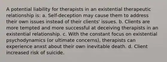 A potential liability for therapists in an existential therapeutic relationship is: a. Self-deception may cause them to address their own issues instead of their clients' issues. b. Clients are more tempted and more successful at deceiving therapists in an existential relationship. c. With the constant focus on existential psychodynamics (or ultimate concerns), therapists can experience anxst about their own inevitable death. d. Client increased risk of suicide.