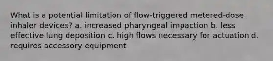 What is a potential limitation of flow-triggered metered-dose inhaler devices? a. increased pharyngeal impaction b. less effective lung deposition c. high flows necessary for actuation d. requires accessory equipment