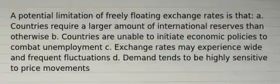 A potential limitation of freely floating exchange rates is that: a. Countries require a larger amount of international reserves than otherwise b. Countries are unable to initiate economic policies to combat unemployment c. Exchange rates may experience wide and frequent fluctuations d. Demand tends to be highly sensitive to price movements