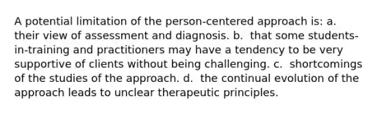 A potential limitation of the person-centered approach is: a. ​ their view of assessment and diagnosis. b. ​ that some students-in-training and practitioners may have a tendency to be very supportive of clients without being challenging. c. ​ shortcomings of the studies of the approach. d. ​ the continual evolution of the approach leads to unclear therapeutic principles.