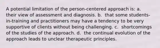 A potential limitation of the person-centered approach is:​ a. ​ their view of assessment and diagnosis. b. ​ that some students-in-training and practitioners may have a tendency to be very supportive of clients without being challenging. c. ​ shortcomings of the studies of the approach. d. ​ the continual evolution of the approach leads to unclear therapeutic principles.