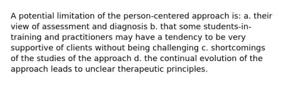 A potential limitation of the person-centered approach is: a. their view of assessment and diagnosis b. that some students-in-training and practitioners may have a tendency to be very supportive of clients without being challenging c. shortcomings of the studies of the approach d. the continual evolution of the approach leads to unclear therapeutic principles.