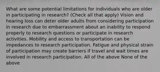 What are some potential limitations for individuals who are older in participating in research? (Check all that apply) Vision and hearing loss can deter older adults from considering participation in research due to embarrassment about an inability to respond properly to research questions or participate in research activities. Mobility and access to transportation can be impedances to research participation. Fatigue and physical strain of participation may create barriers if travel and wait times are involved in research participation. All of the above None of the above