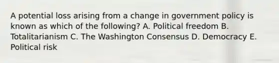 A potential loss arising from a change in government policy is known as which of the following? A. Political freedom B. Totalitarianism C. The Washington Consensus D. Democracy E. Political risk