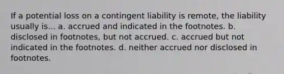 If a potential loss on a contingent liability is remote, the liability usually is... a. accrued and indicated in the footnotes. b. disclosed in footnotes, but not accrued. c. accrued but not indicated in the footnotes. d. neither accrued nor disclosed in footnotes.