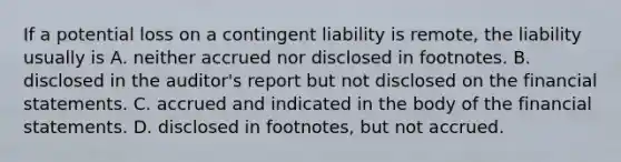 If a potential loss on a contingent liability is​ remote, the liability usually is A. neither accrued nor disclosed in footnotes. B. disclosed in the​ auditor's report but not disclosed on the financial statements. C. accrued and indicated in the body of the financial statements. D. disclosed in​ footnotes, but not accrued.