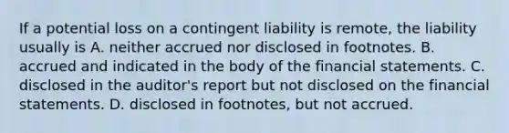 If a potential loss on a contingent liability is​ remote, the liability usually is A. neither accrued nor disclosed in footnotes. B. accrued and indicated in the body of the financial statements. C. disclosed in the​ auditor's report but not disclosed on the financial statements. D. disclosed in​ footnotes, but not accrued.